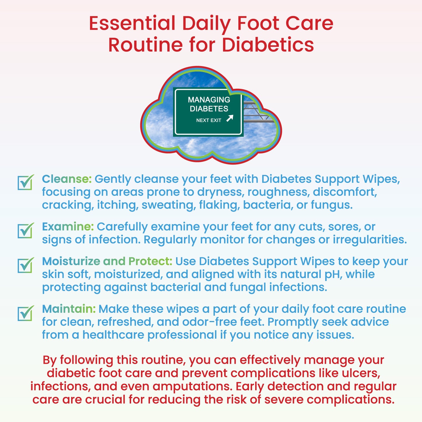 Cleanse: Gently cleanse your feet with Diabetes Support Wipes, focusing on areas prone to dryness, roughness, discomfort, cracking, itching, sweating, flaking, bacteria, or fungus. Examine: Carefully examine your feet for any cuts, sores, or signs of infection. Regularly monitor for changes or irregularities. Moisturize and Protect: Use Diabetes Support Wipes to keep your skin soft, moisturized, and aligned with its natural pH, while protecting against bacterial and fungal infections. Maintain: Use daily!